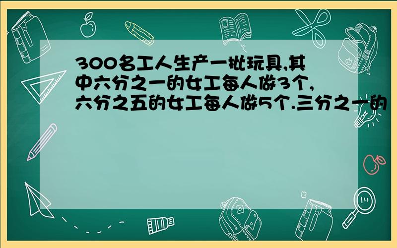 300名工人生产一批玩具,其中六分之一的女工每人做3个,六分之五的女工每人做5个.三分之一的