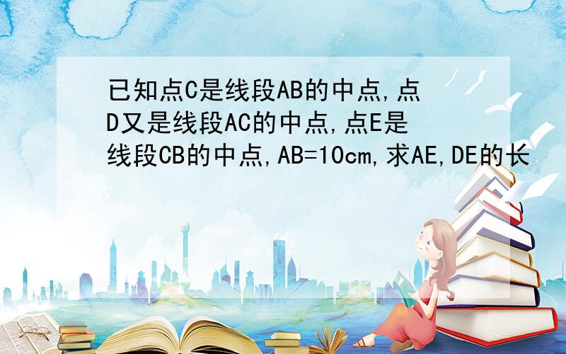 已知点C是线段AB的中点,点D又是线段AC的中点,点E是线段CB的中点,AB=10cm,求AE,DE的长