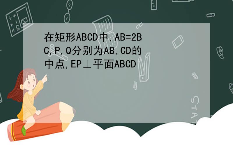 在矩形ABCD中,AB=2BC,P,Q分别为AB,CD的中点,EP⊥平面ABCD