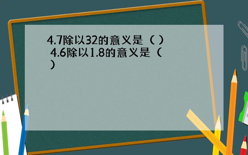 4.7除以32的意义是（ ） 4.6除以1.8的意义是（ ）