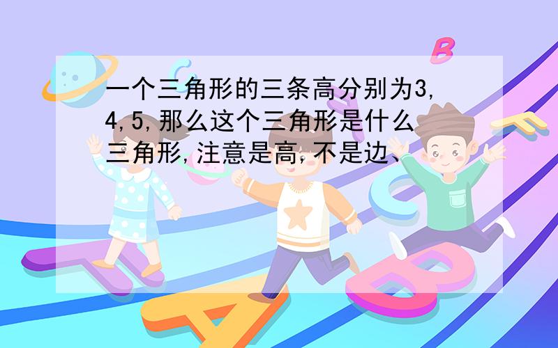 一个三角形的三条高分别为3,4,5,那么这个三角形是什么三角形,注意是高,不是边、