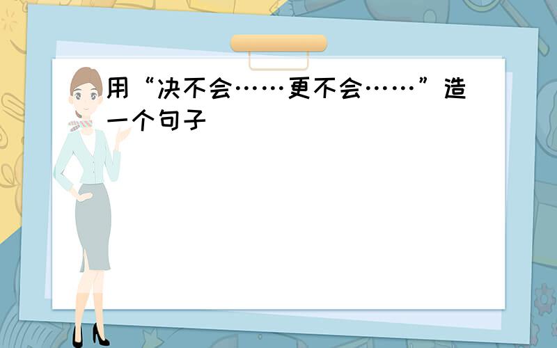 用“决不会……更不会……”造一个句子