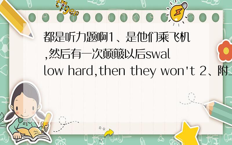 都是听力题啊1、是他们乘飞机,然后有一次颠簸以后swallow hard,then they won't 2、附上原文：