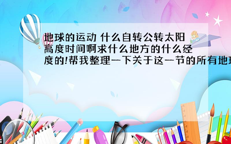 地球的运动 什么自转公转太阳高度时间啊求什么地方的什么经度的!帮我整理一下关于这一节的所有地理笔记吧!还有就是那些什么日