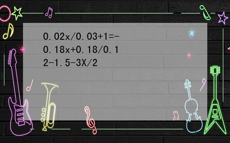 0.02x/0.03+1=-0.18x+0.18/0.12-1.5-3X/2