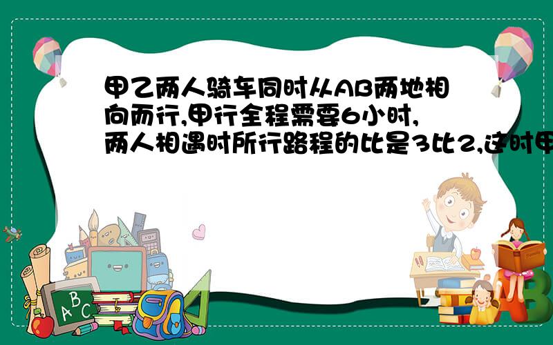 甲乙两人骑车同时从AB两地相向而行,甲行全程需要6小时,两人相遇时所行路程的比是3比2,这时甲比乙多行18