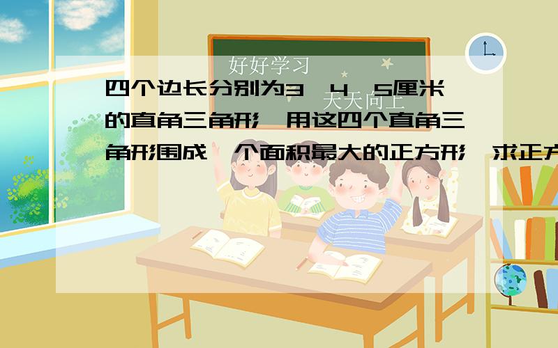 四个边长分别为3,4,5厘米的直角三角形,用这四个直角三角形围成一个面积最大的正方形,求正方形的边长.急