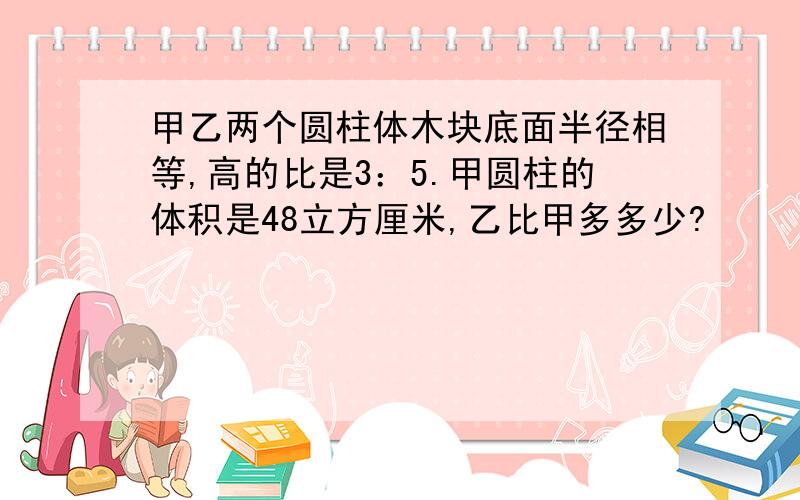 甲乙两个圆柱体木块底面半径相等,高的比是3：5.甲圆柱的体积是48立方厘米,乙比甲多多少?