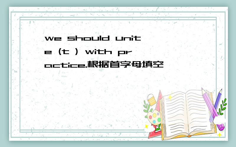 we should unite (t ) with practice.根据首字母填空