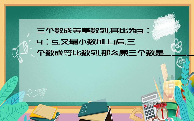 三个数成等差数列，其比为3：4：5，又最小数加上1后，三个数成等比数列，那么原三个数是______．