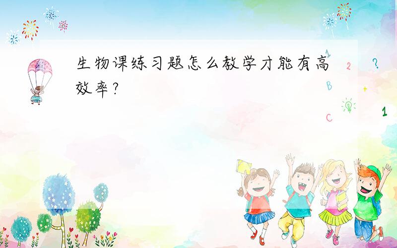 生物课练习题怎么教学才能有高效率?