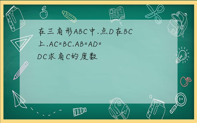 在三角形ABC中.点D在BC上.AC=BC.AB=AD=DC求角C的度数