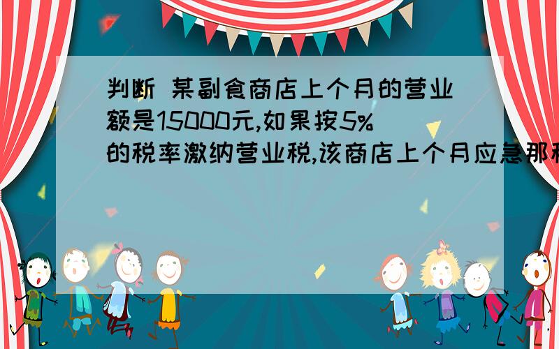 判断 某副食商店上个月的营业额是15000元,如果按5%的税率激纳营业税,该商店上个月应急那税款750元 （ ）