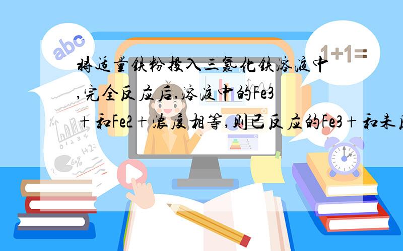 将适量铁粉投入三氯化铁溶液中,完全反应后,溶液中的Fe3+和Fe2+浓度相等,则已反应的Fe3+和未反应的Fe3+的物质