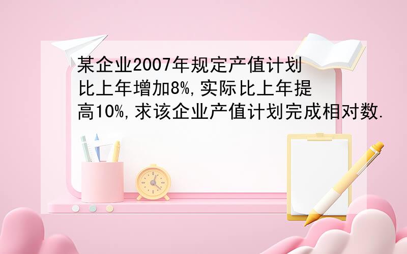 某企业2007年规定产值计划比上年增加8%,实际比上年提高10%,求该企业产值计划完成相对数.