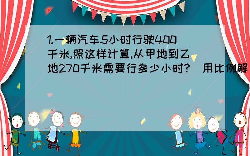 1.一辆汽车5小时行驶400千米,照这样计算,从甲地到乙地270千米需要行多少小时?（用比例解）