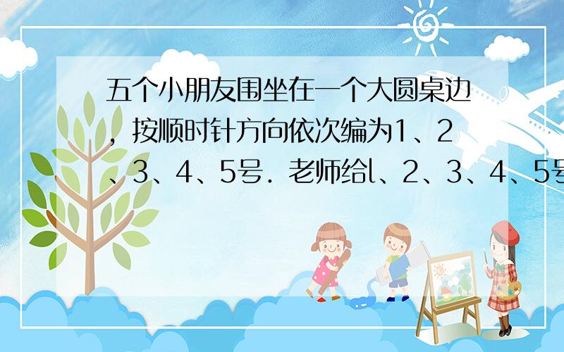 五个小朋友围坐在一个大圆桌边，按顺时针方向依次编为1、2、3、4、5号．老师给l、2、3、4、5号小朋友分别发1、2、3