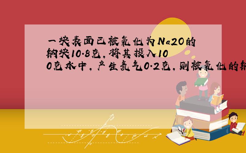 一块表面已被氧化为Na2O的钠块10.8克,将其投入100克水中,产生氢气0.2克,则被氧化的钠的质量为?