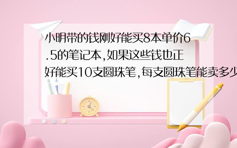 小明带的钱刚好能买8本单价6.5的笔记本,如果这些钱也正好能买10支圆珠笔,每支圆珠笔能卖多少元（用比例解