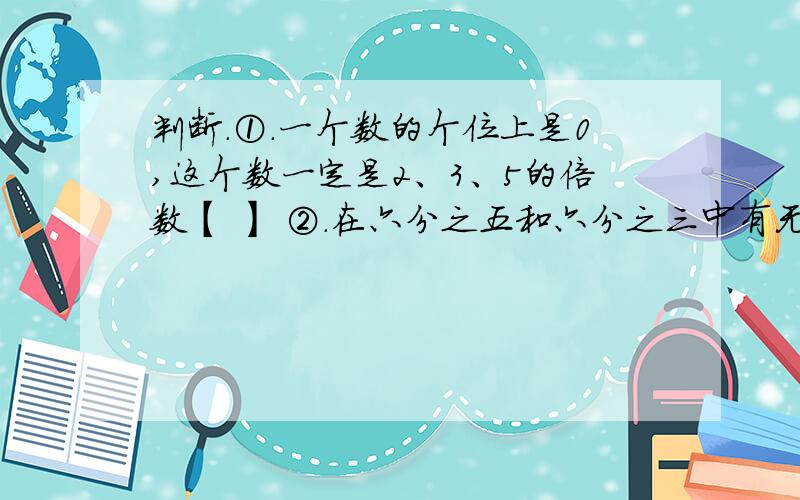 判断.①.一个数的个位上是0,这个数一定是2、3、5的倍数【 】 ②.在六分之五和六分之三中有无数个分数【
