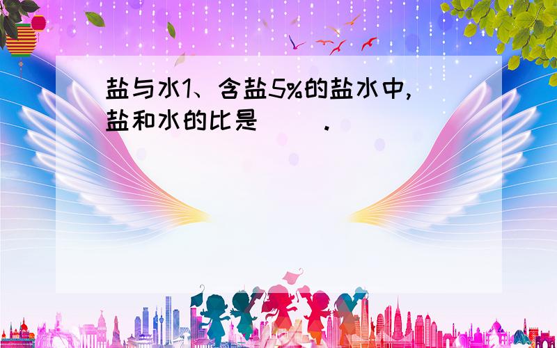 盐与水1、含盐5%的盐水中,盐和水的比是（ ）.____________________________________