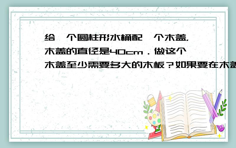 给一个圆柱形水桶配一个木盖，木盖的直径是40cm．做这个木盖至少需要多大的木板？如果要在木盖的四周围一圈铁条，至少要用多