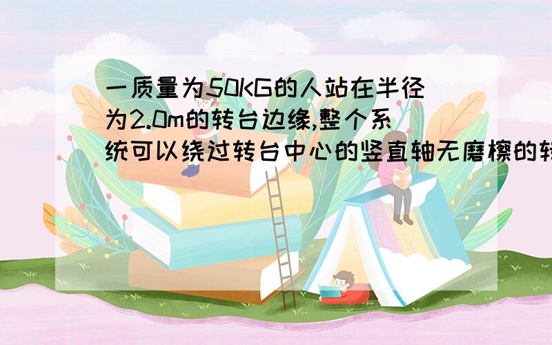 一质量为50KG的人站在半径为2.0m的转台边缘,整个系统可以绕过转台中心的竖直轴无磨檫的转动.设转台的转动惯量为2.0