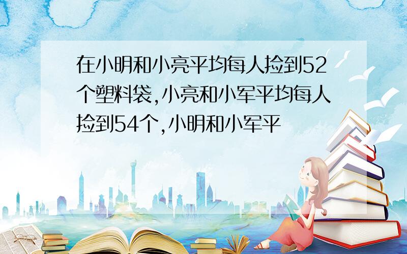 在小明和小亮平均每人捡到52个塑料袋,小亮和小军平均每人捡到54个,小明和小军平