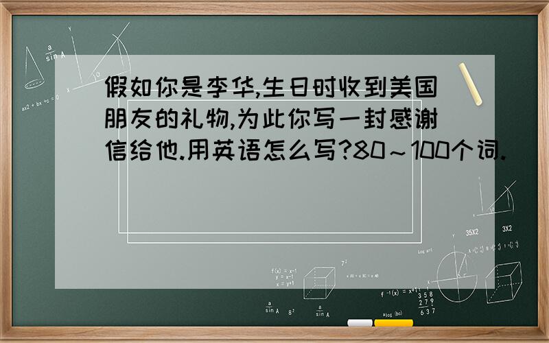 假如你是李华,生日时收到美国朋友的礼物,为此你写一封感谢信给他.用英语怎么写?80～100个词.