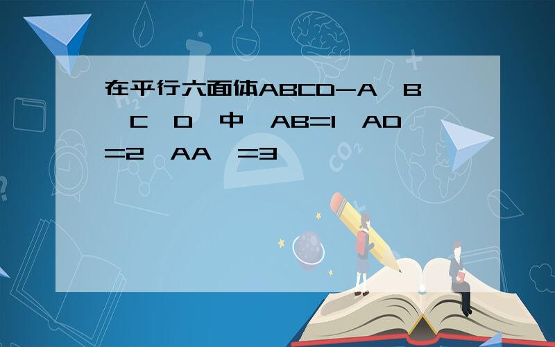 在平行六面体ABCD-A'B'C'D'中,AB=1,AD=2,AA'=3,