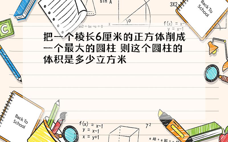 把一个棱长6厘米的正方体削成一个最大的圆柱 则这个圆柱的体积是多少立方米