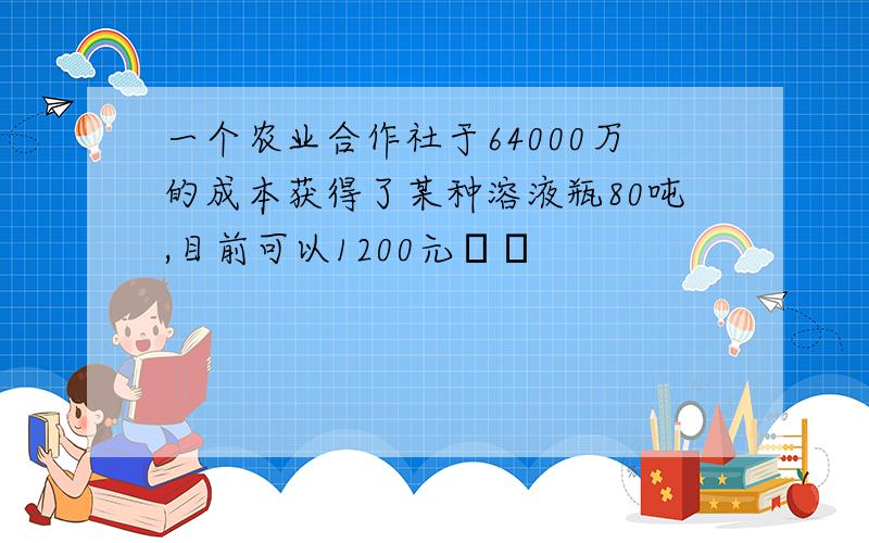 一个农业合作社于64000万的成本获得了某种溶液瓶80吨,目前可以1200元��