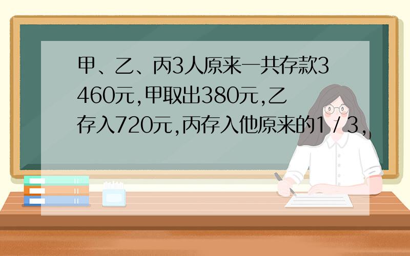 甲、乙、丙3人原来一共存款3460元,甲取出380元,乙存入720元,丙存入他原来的1／3,