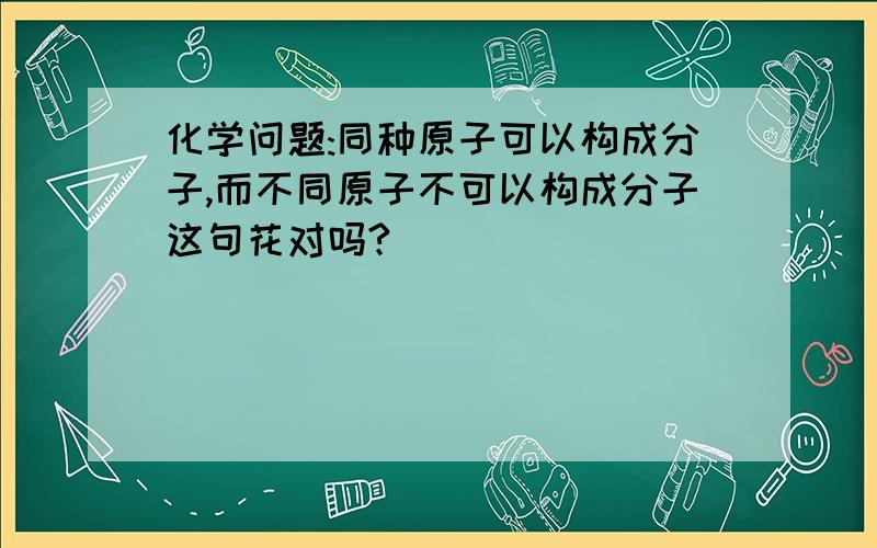 化学问题:同种原子可以构成分子,而不同原子不可以构成分子这句花对吗?