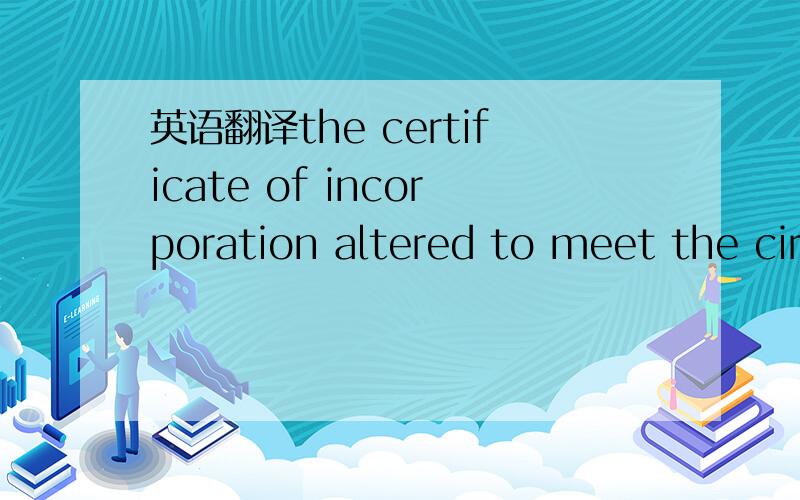 英语翻译the certificate of incorporation altered to meet the cir