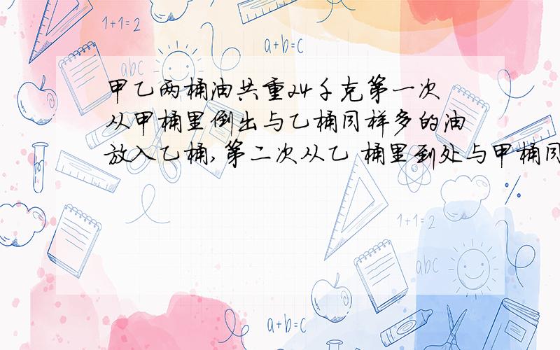 甲乙两桶油共重24千克第一次从甲桶里倒出与乙桶同样多的油放入乙桶,第二次从乙 桶里到处与甲桶同样多的油