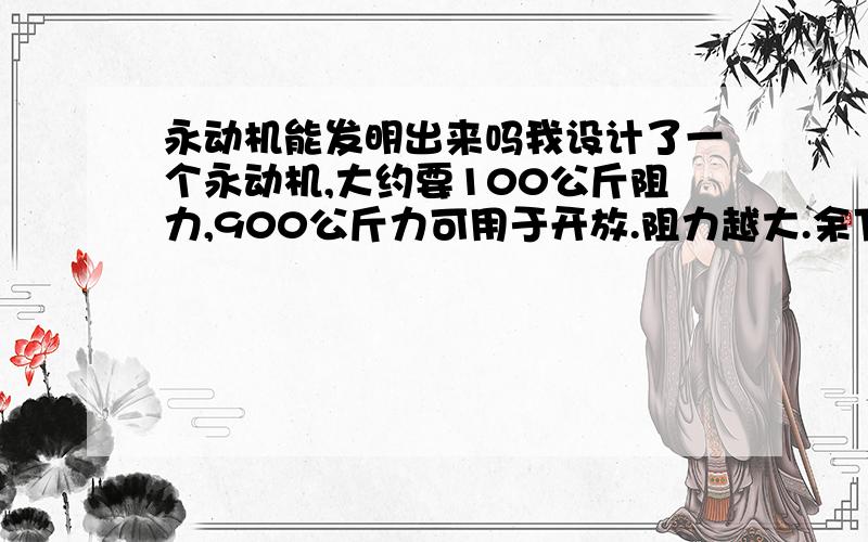 永动机能发明出来吗我设计了一个永动机,大约要100公斤阻力,900公斤力可用于开放.阻力越大.余下的力越大,是真的.