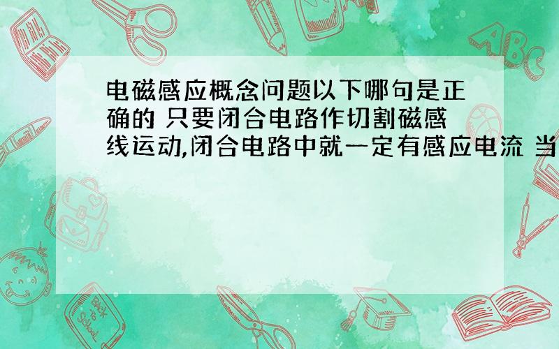 电磁感应概念问题以下哪句是正确的 只要闭合电路作切割磁感线运动,闭合电路中就一定有感应电流 当穿过闭合电路的磁通量变化越