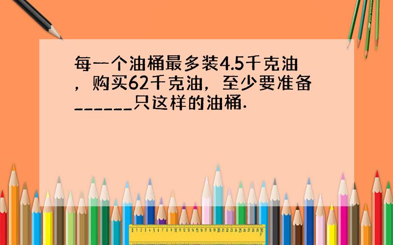 每一个油桶最多装4.5千克油，购买62千克油，至少要准备______只这样的油桶．