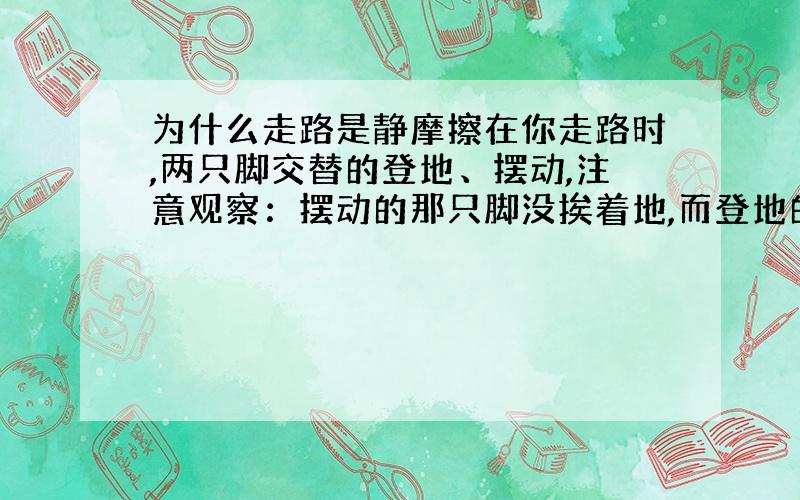 为什么走路是静摩擦在你走路时,两只脚交替的登地、摆动,注意观察：摆动的那只脚没挨着地,而登地的那只脚没有动.明白了?差不