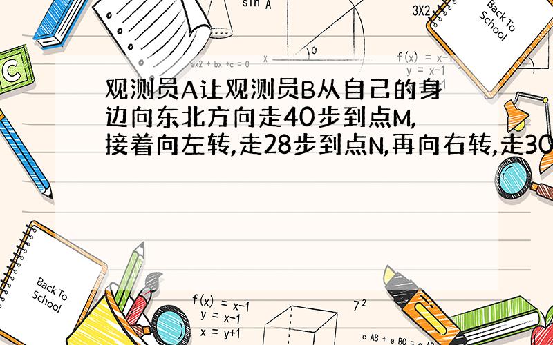 观测员A让观测员B从自己的身边向东北方向走40步到点M,接着向左转,走28步到点N,再向右转,走30