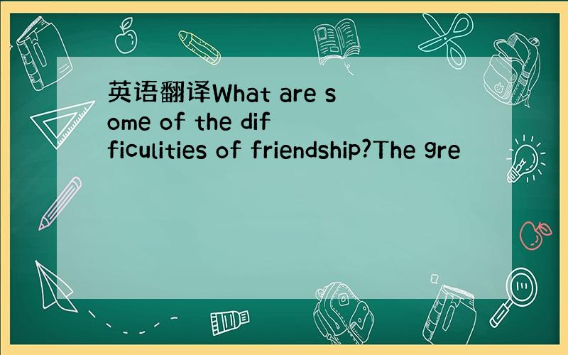 英语翻译What are some of the difficulities of friendship?The gre