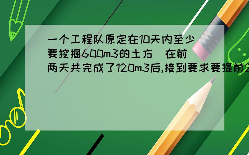 一个工程队原定在10天内至少要挖掘600m3的土方．在前两天共完成了120m3后,接到要求要提前2天完成掘土任务．问以后