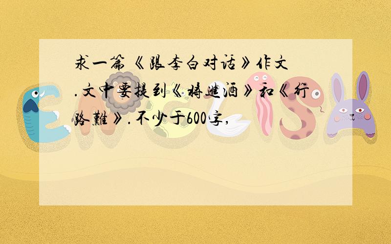 求一篇 《跟李白对话》作文 .文中要提到《将进酒》和《行路难》.不少于600字,