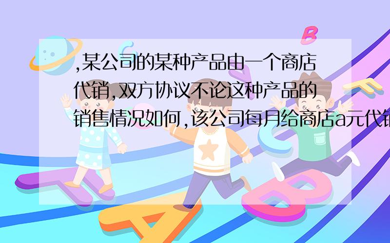 ,某公司的某种产品由一个商店代销,双方协议不论这种产品的销售情况如何,该公司每月给商店a元代销费,同时商店每销售一件产品