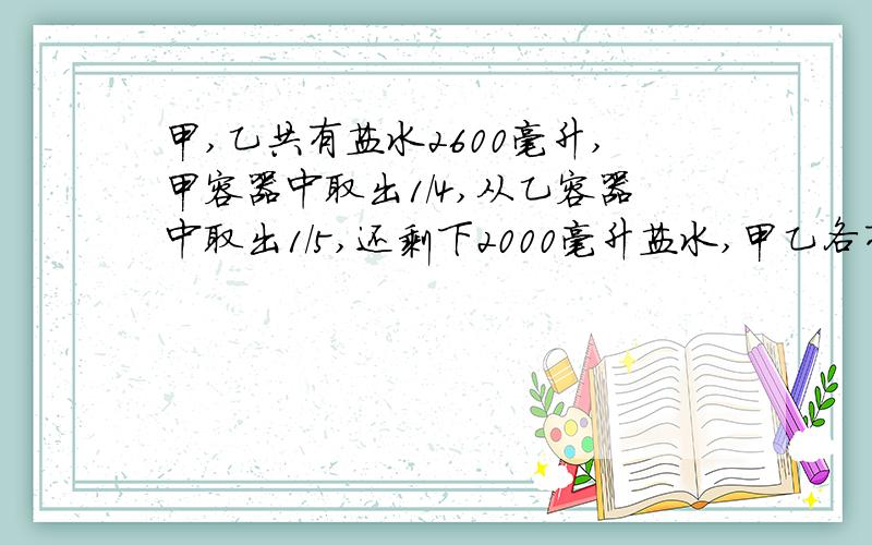 甲,乙共有盐水2600毫升,甲容器中取出1/4,从乙容器中取出1/5,还剩下2000毫升盐水,甲乙各有盐水
