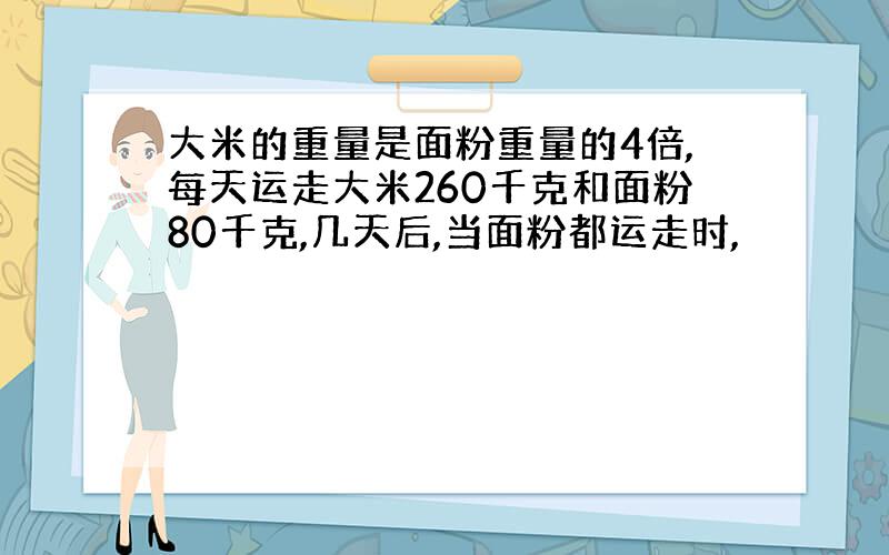 大米的重量是面粉重量的4倍,每天运走大米260千克和面粉80千克,几天后,当面粉都运走时,