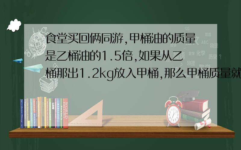 食堂买回俩同游,甲桶油的质量是乙桶油的1.5倍,如果从乙桶那出1.2kg放入甲桶,那么甲桶质量就是