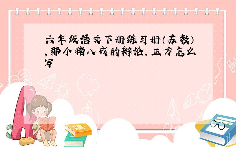 六年级语文下册练习册（苏教）,那个猪八戒的辩论,正方怎么写