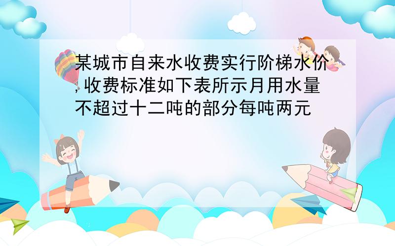 某城市自来水收费实行阶梯水价,收费标准如下表所示月用水量不超过十二吨的部分每吨两元